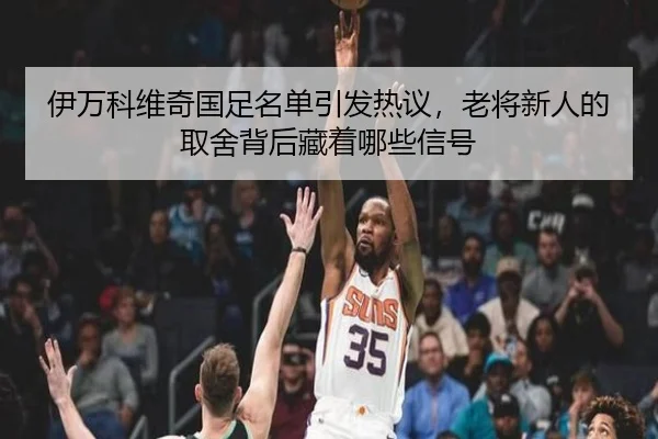 伊万科维奇国足名单引发热议，老将新人的取舍背后藏着哪些信号